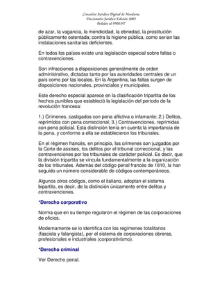 Consultor Jurídico Digital de Honduras
Diccionario Jurídico Edición 2005
Pedidos al 9908397
de azar, la vagancia, la mendicidad, la ebriedad, la prostitución
públicamente ostentada; contra la higiene pública, como serían las
instalaciones sanitarias deficientes.
En todos los países existe una legislación especial sobre faltas o
contravenciones.
Son infracciones a disposiciones generalmente de orden
administrativo, dictadas tanto por las autoridades centrales de un
país como por las locales. En la Argentina, las faltas surgen de
disposiciones nacionales, provinciales y municipales.
Este derecho especial aparece en la clasificación tripartita de los
hechos punibles que estableció la legislación del período de la
revolución francesa:
1.) Crímenes, castigados con pena aflictiva o infamante; 2.) Delitos,
reprimidos con pena correccional; 3.) Contravenciones, reprimidas
con pena policial. Esta distinción tenía en cuenta la importancia de
la pena, y conforme a ella se establecieron los tribunales.
En el régimen francés, en principio, los crímenes son juzgados por
la Corte de assises, los delitos por el tribunal correccional, y las
contravenciones por los tribunales de carácter policial. Es decir, que
la división tripartita se vincula fundamentalmente a la organización
de los tribunales. Además del código penal francés de 1810, la han
seguido un número considerable de códigos contemporáneos.
Algunos otros códigos, como el italiano, adoptan el sistema
bipartito, es decir, de la distinción únicamente entre delitos y
contravenciones.
*Derecho corporativo
Norma que en su tiempo regularon el régimen de las corporaciones
de oficios.
Modernamente se lo identifica con los regímenes totalitarios
(fascista y falangista), por el sistema de corporaciones obreras,
profesionales e industriales (corporativismo).
*Derecho criminal
Ver Derecho penal.
 