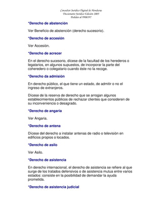 Consultor Jurídico Digital de Honduras
Diccionario Jurídico Edición 2005
Pedidos al 9908397
*Derecho de abstención
Ver Beneficio de abstención (derecho sucesorio).
*Derecho de accesión
Ver Accesión.
*Derecho de acrecer
En el derecho sucesorio, dícese de la facultad de los herederos o
legatarios, en algunos supuestos, de incorporar la parte del
coheredero o colegatario cuando éste no la recoge.
*Derecho da admisión
En derecho público, el que tiene un estado, de admitir o no el
ingreso de extranjeros.
Dícese de la reserva de derecho que se arrogan algunos
establecimientos públicos de rechazar clientes que consideren de
su inconveniencia o desagrado.
*Derecho de angaria
Ver Angaria.
*Derecho de antena
Dícese del derecho a instalar antenas de radio o televisión en
edificios propios o locados.
*Derecho de asilo
Ver Asilo.
*Derecho de asistencia
En derecho internacional, el derecho de asistencia se refiere al que
surge de los tratados defensivos o de asistencia mutua entre varios
estados: consiste en la posibilidad de demandar la ayuda
prometida.
*Derecho de asistencia judicial
 