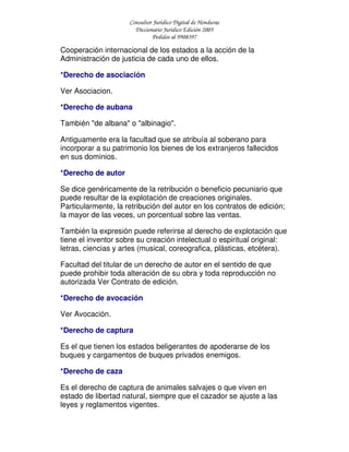 Consultor Jurídico Digital de Honduras
Diccionario Jurídico Edición 2005
Pedidos al 9908397
Cooperación internacional de los estados a la acción de la
Administración de justicia de cada uno de ellos.
*Derecho de asociación
Ver Asociacion.
*Derecho de aubana
También "de albana" o "albinagio".
Antiguamente era la facultad que se atribuía al soberano para
incorporar a su patrimonio los bienes de los extranjeros fallecidos
en sus dominios.
*Derecho de autor
Se dice genéricamente de la retribución o beneficio pecuniario que
puede resultar de la explotación de creaciones originales.
Particularmente, la retribución del autor en los contratos de edición;
la mayor de las veces, un porcentual sobre las ventas.
También la expresión puede referirse al derecho de explotación que
tiene el inventor sobre su creación intelectual o espiritual original:
letras, ciencias y artes (musical, coreografica, plásticas, etcétera).
Facultad del titular de un derecho de autor en el sentido de que
puede prohibir toda alteración de su obra y toda reproducción no
autorizada Ver Contrato de edición.
*Derecho de avocación
Ver Avocación.
*Derecho de captura
Es el que tienen los estados beligerantes de apoderarse de los
buques y cargamentos de buques privados enemigos.
*Derecho de caza
Es el derecho de captura de animales salvajes o que viven en
estado de libertad natural, siempre que el cazador se ajuste a las
leyes y reglamentos vigentes.
 