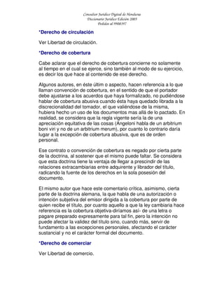 Consultor Jurídico Digital de Honduras
Diccionario Jurídico Edición 2005
Pedidos al 9908397
*Derecho de circulación
Ver Libertad de circulación.
*Derecho de cobertura
Cabe aclarar que el derecho de cobertura concierne no solamente
al tiempo en el cual se ejerce, sino también al modo de su ejercicio,
es decir los que hace al contenido de ese derecho.
Algunos autores, en éste últim o aspecto, hacen referencia a lo que
llaman convención de cobertura, en el sentido de que el portador
debe ajustarse a los acuerdos que haya formalizado, no pudiéndose
hablar de cobertura abusiva cuando ésta haya quedado librada a la
discrecionalidad del tomador, el que valiéndose de la misma,
hubiera hecho un uso de los documentos mas allá de lo pactado. En
realidad, se considera que la regla vigente sería la de una
apreciación equitativa de las cosas (Angeloni habla de un arbitrium
boni viri y no de un arbitrium merum), por cuanto lo contrario daría
lugar a la excepción de cobertura abusiva, que es de orden
personal.
Ese contrato o convención de cobertura es negado por cierta parte
de la doctrina, al sostener que el mismo puede faltar. Se considera
que esta doctrina tiene la ventaja de llegar a prescindir de las
relaciones extracambiarias entre adquirente y librador del título,
radicando la fuente de los derechos en la sola posesión del
documento.
El mismo autor que hace este comentario crítica, asimismo, cierta
parte de la doctrina alemana, la que habla de una autorización o
intención subjetiva del emisor dirigida a la cobertura por parte de
quien recibe el título, por cuanto aquello a que la ley cambiaria hace
referencia es la cobertura objetiva-diríamos así- de una letra o
pagare preparado expresamente para tal fin, pero la intención no
puede afectar la validez del título sino, cuando más, servir de
fundamento a las excepciones personales, afectando el carácter
sustancial y no el carácter formal del documento.
*Derecho de comerciar
Ver Libertad de comercio.
 