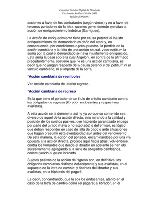 Consultor Jurídico Digital de Honduras
Diccionario Jurídico Edición 2005
Pedidos al 9908397
acciones a favor de los contratantes (según vimos) y no a favor de
terceros portadores de la letra, quienes generalmente ejercitan la
acción de enriquecimiento indebido (Garrigues).
La acción de enriquecimiento tiene por causa petendi el injusto
enriquecimiento del demandado en daño del actor y, en
consecuencia, por condiciones o presupuestos, la pérdida de la
acción cambiaria y la falta de una acción causal, y por petitium la
suma por la cual el demandado se haya injustamente enriquecido.
Esta sería la base sobre la cual Angeloni, en contra de lo afirmado
precedentemente, sostiene que no es una acción cambiaria, es
decir que no juegan respecto de la causa petendi y del petitium ni el
vínculo cambiario, ni el importe de la tierra.
*Acción cambiaria de reembolso
Ver Acción cambiaria de ulterior regreso.
*Acción cambiaria de regreso
Es la que tiene el portador de un título de crédito cambiario contra
los obligados de regreso (librador, endosantes y respectivos
avalistas).
A esta acción se la denomina así no ya porque su contenido sea
diverso de aquel de la acción directa, sino mirando a la calidad y
posición de los sujetos pasivos, que habiendo garantizado el pago
por parte del girado (haya o no aceptado) o del emisor, es lógico
que deban responder en caso de falta de pago o ante situaciones
que hagan presumir esta eventualidad aun antes del vencimiento.
De esta manera, la acción del portador, encaminándose por una vía
opuesta a la acción directa, procede aquí hacia atrás, volviéndose
contra los firmantes que desde el librador en adelante se han ido
sucesivamente agregando a la serie de obligados cambiarios,
constituyendo el grupo indicado.
Sujetos pasivos de la acción de regreso son, en definitiva, los
obligados cambiarios distintos del aceptante y sus avalistas, en el
supuesto de la letra de cambio; y distintos del librador y sus
avalistas, en la hipótesis del pagaré.
Es decir, concentrando, que lo son los endosantes, atento en el
caso de la letra de cambio como del pagaré; el librador, en el
 