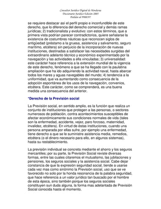 Consultor Jurídico Digital de Honduras
Diccionario Jurídico Edición 2005
Pedidos al 9908397
se requiere destacar así el perfil propio e inconfundible de este
derecho, que lo diferencia del derecho comercial y demás ramas
jurídicas; 2) tradicionalista y evolutivo: con estos términos, que a
primera vista podrían parecer contradictorios, quiere señalarse la
existencia de costumbres náuticas que reconocen siglos de
antigüedad (préstamo a la gruesa, asistencia y salvamento, seguro
marítimo, etcétera) sin perjuicio de la incorporación de nuevas
instituciones, destinadas a satisfacer las necesidades surgidas del
extraordinario adelanto técnico y económico experimentado por la
navegación y las actividades a ella vinculadas; 3) universalidad:
este carácter hace referencia a la extensión mundial de la vigencia
de este derecho, fenómeno a que se ha llegado con la paulatina
ampliación que ha ido adquiriendo la actividad naval, hasta abarcar
todos los mares y aguas navegables del mundo; 4) tendencia a la
uniformidad, que va aumentando como consecuencia de la
adopción espontánea de los usos de la navegación, convenios,
etcétera. Este carácter, como se comprenderá, es una buena
medida una consecuencia del anterior.
*Derecho de la Previsión social
La Previsión social, en sentido amplio, es la función que realiza un
conjunto de instituciones que protegen a las personas, o sectores
numerosos de población, contra acontecimientos susceptibles de
afectar económicamente sus condiciones normales de vida (tales
son la enfermedad, accidente, vejez, paro forzoso, maternidad,
invalidez, etcétera). En virtud de éstas instituciones, cuando una
persona amparada por ellas sufre, por ejemplo una enfermedad,
tiene derecho a que se le suministre asistencia media, remedios,
etcétera (o el dinero necesario para ello, en algunos sistemas),
hasta su restablecimiento.
La previsión individual se concreta mediante el ahorro y los seguros
mercantiles; por su parte, la Previsión Social reviste diversas
formas, entre las cuales citaremos el mutualismo, las jubilaciones y
pensiones, los seguros soci