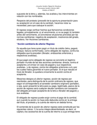 Consultor Jurídico Digital de Honduras
Diccionario Jurídico Edición 2005
Pedidos al 9908397
supuesto de la letra y, además, los avalista y los intervinientes en
relación con los nombrados.
Respecto del protesto (precedió de la oportuna presentación para
su aceptación en el caso de la cambial), hacemos notar su
necesidad, para que caduque la acción.
El regreso exige verificar hechos que llamaremos condiciones
legales; principalmente: a) al vencimiento, si no se pagó; b) también
antes del vencimiento, al concretarse situaciones previstas por las
normas cambiarias: negativa de aceptación, insolvencia del girado,
etcétera. Ver Acciones cambiarias.
*Acción cambiaria de ulterior Regreso
Es aquella que tiene quien pagó un título de crédito (letra, pagaré,
cheque, factura conformada), como obligado de regreso, contra los
obligados que le preceden (librador, endosantes anteriores y
respectivos avalistas).
El que pagó como obligado de regreso se convierte en legitimo
portador munido de las dos acciones cambiarias: directa, contra el
aceptante y el emisor en caso de pagaré-y sus respectivos
avalistas-, y de regreso, contra los obligados anteriores a el y por
los cuales había garantido el nuevo portador. Si el que rescato el
título de librador, le quedara únicamente la acción contra el
aceptante.
Messineo designa al ulterior regreso, acción de regreso por
reembolso, para distinguirla de la acción ordinaria de regreso, que
según el correspondería al acreedor cambiario originario (portador),
o sea, quien presentó la letra para su pago, legitimado, pasivo de la
acción de regreso será cualquier deudor cambiario con excepción
del obligado principal (aceptante de la letra o librador del pagaré) y
sus avalistas.
El obligado de regreso puede exigir contra el pago de la cambial,
aun cuando la acción no haya sido deducida contra el, la entrega
del título, el protesto y la cuenta de retorno en debida forma.
El contenido de la acción de ulterior regreso está constituido por los
siguientes rubros: 1) la suma integra desembolsada, es decir, el
capital y los accesorios de la cuenta de retorno a cuya entrega tiene
 