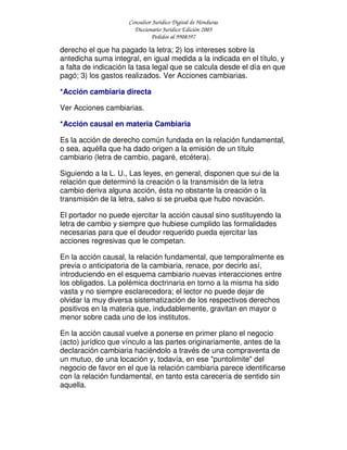 Consultor Jurídico Digital de Honduras
Diccionario Jurídico Edición 2005
Pedidos al 9908397
derecho el que ha pagado la letra; 2) los intereses sobre la
antedicha suma integral, en igual medida a la indicada en el título, y
a falta de indicación la tasa legal que se calcula desde el día en que
pagó; 3) los gastos realizados. Ver Acciones cambiarias.
*Acción cambiaria directa
Ver Acciones cambiarias.
*Acción causal en materia Cambiaria
Es la acción de derecho común fundada en la relación fundamental,
o sea, aquélla que ha dado origen a la emisión de un título
cambiario (letra de cambio, pagaré, etcétera).
Siguiendo a la L. U., Las leyes, en general, disponen que sui de la
relación que determinó la creación o la transmisión de la letra
cambio deriva alguna acción, ésta no obstante la creación o la
transmisión de la letra, salvo si se prueba que hubo novación.
El portador no puede ejercitar la acción causal sino sustituyendo la
letra de cambio y siempre que hubiese cumplido las formalidades
necesarias para que el deudor requerido pueda ejercitar las
acciones regresivas que le competan.
En la acción causal, la relación fundamental, que temporalmente es
previa o anticipatoria de la cambiaria, renace, por decirlo así,
introduciendo en el esquema cambiario nuevas interacciones entre
los obligados. La polémica doctrinaria en torno a la misma ha sido
vasta y no siempre esclarecedora; el lector no puede dejar de
olvidar la muy diversa sistematización de los respectivos derechos
positivos en la materia que, indudablemente, gravitan en mayor o
menor sobre cada uno de los institutos.
En la acción causal vuelve a ponerse en primer plano el negocio
(acto) jurídico que vínculo a las partes originariamente, antes de la
declaración cambiaria haciéndolo a través de una compraventa de
un mutuo, de una locación y, todavía, en ese "puntolimite" del
negocio de favor en el que la relación cambiaria parece identificarse
con la relación fundamental, en tanto esta carecería de sentido sin
aquella.
 