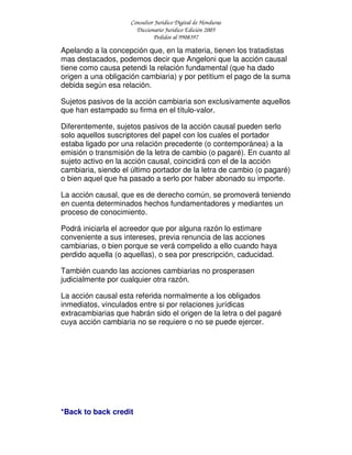 Consultor Jurídico Digital de Honduras
Diccionario Jurídico Edición 2005
Pedidos al 9908397
Apelando a la concepción que, en la materia, tienen los tratadistas
mas destacados, podemos decir que Angeloni que la acción causal
tiene como causa petendi la relación fundamental (que ha dado
origen a una obligación cambiaria) y por petitium el pago de la suma
debida según esa relación.
Sujetos pasivos de la acción cambiaria son exclusivamente aquellos
que han estampado su firma en el título-valor.
Diferentemente, sujetos pasivos de la acción causal pueden serlo
solo aquellos suscriptores del papel con los cuales el portador
estaba ligado por una relación precedente (o contemporánea) a la
emisión o transmisión de la letra de cambio (o pagaré). En cuanto al
sujeto activo en la acción causal, coincidirá con el de la acción
cambiaria, siendo el último portador de la letra de cambio (o pagaré)
o bien aquel que ha pasado a serlo por haber abonado su importe.
La acción causal, que es de derecho común, se promoverá teniendo
en cuenta determinados hechos fundamentadores y mediantes un
proceso de conocimiento.
Podrá iniciarla el acreedor que por alguna razón lo estimare
conveniente a sus intereses, previa renuncia de las acciones
cambiarias, o bien porque se verá compelido a ello cuando haya
perdido aquella (o aquellas), o sea por prescripción, caducidad.
También cuando las acciones cambiarias no prosperasen
judicialmente por cualquier otra razón.
La acción causal esta referida normalmente a los obligados
inmediatos, vinculados entre si por relaciones jurídicas
extracambiarias que habrán sido el origen de la letra o del pagaré
cuya acción cambiaria no se requiere o no se puede ejercer.
*Back to back credit
 