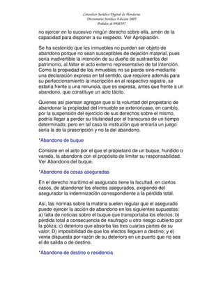 Consultor Jurídico Digital de Honduras
Diccionario Jurídico Edición 2005
Pedidos al 9908397
no ejercer en lo sucesivo ningún derecho sobre ella, amén de la
capacidad para disponer a su respecto. Ver Apropiación.
Se ha sostenido que los inmuebles no pueden ser objeto de
abandono porque no sean susceptibles de dejación material, pues
sería inadvertible la intención de su dueño de sustraerlos del
patrimonio, al faltar el acto externo representativo de tal intención.
Como la propiedad de los inmuebles no se pierde sino mediante
una declaración expresa en tal sentido, que requiere además para
su perfeccionamiento la inscripción en el respectivo registro, se
estaría frente a una renuncia, que es expresa, antes que frente a un
abandono, que constituye un acto tácito.
Quienes así piensan agregan que si la voluntad del propietario de
abandonar la propiedad del inmueble se exteriorizase, en cambio,
por la suspensión del ejercicio de sus derechos sobre el mismo,
podría llegar a perder su titularidad por el transcurso de un tiempo
determinado, pero en tal caso la institución que entraría un juego
sería la de la prescripción y no la del abandono.
*Abandono de buque
Consiste en el acto por el que el propietario de un buque, hundido o
varado, la abandona con el propósito de limitar su responsabilidad.
Ver Abandono del buque.
*Abandono de cosas aseguradas
En el derecho marítimo el asegurado tiene la facultad, en ciertos
casos, de abandonar los efectos asegurados, exigiendo del
asegurador la indemnización correspondiente a la pérdida total.
Así, las normas sobre la materia suelen regular que el asegurado
puede ejercer la acción de abandono en los siguientes supuestos:
a) falta de noticias sobre el buque que transportaba los efectos; b)
pérdida total a consecuencia de naufragio u otro riesgo cubierto por
la póliza; c) deterioro que absorba las tres cuartas partes de su
valor; D) imposibilidad de que los efectos lleguen a destino; y e)
venta dispuesta por razón de su deterioro en un puerto que no sea
el de salida o de destino.
*Abandono de destino o residencia
 