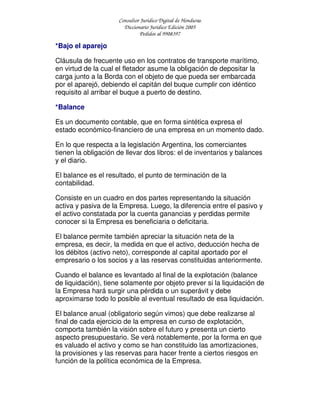 Consultor Jurídico Digital de Honduras
Diccionario Jurídico Edición 2005
Pedidos al 9908397
*Bajo el aparejo
Cláusula de frecuente uso en los contratos de transporte marítimo,
en virtud de la cual el fletador asume la obligación de depositar la
carga junto a la Borda con el objeto de que pueda ser embarcada
por el aparejó, debiendo el capitán del buque cumplir con idéntico
requisito al arribar el buque a puerto de destino.
*Balance
Es un documento contable, que en forma sintética expresa el
estado económico-financiero de una empresa en un momento dado.
En lo que respecta a la legislación Argentina, los comerciantes
tienen la obligación de llevar dos libros: el de inventarios y balances
y el diario.
El balance es el resultado, el punto de terminación de la
contabilidad.
Consiste en un cuadro en dos partes representando la situación
activa y pasiva de la Empresa. Luego, la diferencia entre el pasivo y
el activo constatada por la cuenta ganancias y perdidas permite
conocer si la Empresa es beneficiaria o deficitaria.
El balance permite también apreciar la situación neta de la
empresa, es decir, la medida en que el activo, deducción hecha de
los débitos (activo neto), corresponde al capital aportado por el
empresario o los socios y a las reservas constituidas anteriormente.
Cuando el balance es levantado al final de la explotación (balance
de liquidación), tiene solamente por objeto prever si la liquidación de
la Empresa hará surgir una pérdida o un superávit y debe
aproximarse todo lo posible al eventual resultado de esa liquidación.
El balance anual (obligatorio según vimos) que debe realizarse al
final de cada ejercicio de la empresa en curso de explotación,
comporta también la visión sobre el futuro y presenta un cierto
aspecto presupuestario. Se verá notablemente, por la forma en que
es valuado el activo y como se han constituido las amortizaciones,
la provisiones y las reservas para hacer frente a ciertos riesgos en
función de la política económica de la Empresa.
 