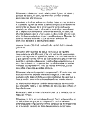 Consultor Jurídico Digital de Honduras
Diccionario Jurídico Edición 2005
Pedidos al 9908397
El balance contiene dos partes: a la izquierda figuran los rubros o
partidas del activo, es decir, los diferentes bienes o créditos
pertenecientes a la Empresa:
inmuebles, máquinas, valores mobiliarios, dinero en caja, etcétera.
A la derecha figuran los rubros o partidas del pasivo: no solamente
comprende las deudas de la Empresa sino también el capital
aportado por el empresario o los socios en el origen o en el curso
de la explotación: comprende también las reservas, es decir, los
ahorros realizados por la Empresa con los beneficios anteriores en
vista de determinadas inversiones o posibles riesgos. El pasivo del
balance indica la realidad a la que se verían afectados los
elementos del activo si este fuera liquidado:
pago de deudas (débitos), restitución del capital, distribución de
ganancias.
El balance entre cuentas del activo y del pasivo se equilibra
necesariamente y la diferencia entre una y otra esta representada
por la cuenta ganancias y perdidas, que es una cuenta de resultado
y que agrupa un cierto número de cuentas llevadas provisoriamente
durante el ejercicio en las que se registran los enriquecimientos o
empobrecimientos no compensables: beneficios sobre las ventas,
intereses sobre préstamos, renta de valores mobiliarios, gastos
generales, impuestos, perdidas, etcétera.
El balance debe ser interpretado con precaución. Es ante todo, una
evaluación que no expresa una realidad objetiva. Como toda
evaluación ella depende le la apreciación subjetiva de aquel que la
hace y a quien solamente se le puede pedir ser probó o sincero.
La interpretación depende también de los métodos de evaluación
que el derecho fiscal y el plan contable se esfuerzan por unificar sin
lograrlo siempre.
El necesario tener en cuenta las variaciones de la moneda y de las
reglas de revalúo.
El balance no tiene un valor absoluto en si. Como un barometro, no
da indicación mas que por su comparación con los balances
anteriores; esta comparación permitirá constatar las modificaciones
en el curso del ejercicio, es decir, la progresión o la regresión.
 