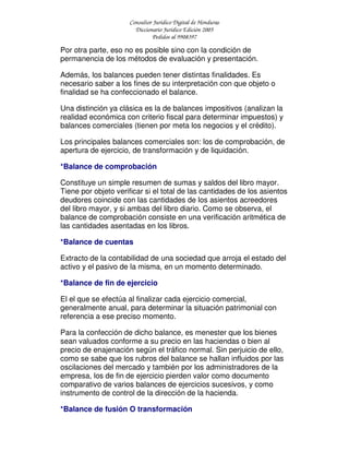 Consultor Jurídico Digital de Honduras
Diccionario Jurídico Edición 2005
Pedidos al 9908397
Por otra parte, eso no es posible sino con la condición de
permanencia de los métodos de evaluación y presentación.
Además, los balances pueden tener distintas finalidades. Es
necesario saber a los fines de su interpretación con que objeto o
finalidad se ha confeccionado el balance.
Una distinción ya clásica es la de balances impositivos (analizan la
realidad económica con criterio fiscal para determinar impuestos) y
balances comerciales (tienen por meta los negocios y el crédito).
Los principales balances comerciales son: los de comprobación, de
apertura de ejercicio, de transformación y de liquidación.
*Balance de comprobación
Constituye un simple resumen de sumas y saldos del libro mayor.
Tiene por objeto verificar si el total de las cantidades de los asientos
deudores coincide con las cantidades de los asientos acreedores
del libro mayor, y si ambas del libro diario. Como se observa, el
balance de comprobación consiste en una verificación aritmética de
las cantidades asentadas en los libros.
*Balance de cuentas
Extracto de la contabilidad de una sociedad que arroja el estado del
activo y el pasivo de la misma, en un momento determinado.
*Balance de fin de ejercicio
El el que se efectúa al finalizar cada ejercicio comercial,
generalmente anual, para determinar la situación patrimonial con
referencia a ese preciso momento.
Para la confección de dicho balance, es menester que los bienes
sean valuados conforme a su precio en las haciendas o bien al
precio de enajenación según el tráfico normal. Sin perjuicio de ello,
como se sabe que los rubros del balance se hallan influidos por las
oscilaciones del mercado y también por los administradores de la
empresa, los de fin de ejercicio pierden valor como documento
comparativo de varios balances de ejercicios sucesivos, y como
instrumento de control de la dirección de la hacienda.
*Balance de fusión O transformación
 