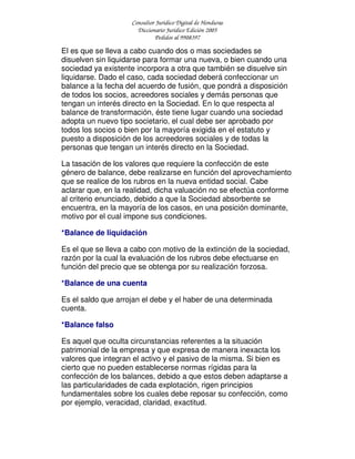 Consultor Jurídico Digital de Honduras
Diccionario Jurídico Edición 2005
Pedidos al 9908397
El es que se lleva a cabo cuando dos o mas sociedades se
disuelven sin liquidarse para formar una nueva, o bien cuando una
sociedad ya existente incorpora a otra que también se disuelve sin
liquidarse. Dado el caso, cada sociedad deberá confeccionar un
balance a la fecha del acuerdo de fusión, que pondrá a disposición
de todos los socios, acreedores sociales y demás personas que
tengan un interés directo en la Sociedad. En lo que respecta al
balance de transformación, éste tiene lugar cuando una sociedad
adopta un nuevo tipo societario, el cual debe ser aprobado por
todos los socios o bien por la mayoría exigida en el estatuto y
puesto a disposición de los acreedores sociales y de todas la
personas que tengan un interés directo en la Sociedad.
La tasación de los valores que requiere la confección de este
género de balance, debe realizarse en función del aprovechamiento
que se realice de los rubros en la nueva entidad social. Cabe
aclarar que, en la realidad, dicha valuación no se efectúa conforme
al criterio enunciado, debido a que la Sociedad absorbente se
encuentra, en la mayoría de los casos, en una posición dominante,
motivo por el cual impone sus condiciones.
*Balance de liquidación
Es el que se lleva a cabo con motivo de la extinción de la sociedad,
razón por la cual la evaluación de los rubros debe efectuarse en
función del precio que se obtenga por su realización forzosa.
*Balance de una cuenta
Es el saldo que arrojan el debe y el haber de una determinada
cuenta.
*Balance falso
Es aquel que oculta circunstancias referentes a la situación
patrimonial de la empresa y que expresa de manera inexacta los
valores que integran el activo y el pasivo de la misma. Si bien es
cierto que no pueden establecerse normas rígidas para la
confección de los balances, debido a que estos deben adaptarse a
las particularidades de cada explotación, rigen principios
fundamentales sobre los cuales debe reposar su confección, como
por ejemplo, veracidad, claridad, exactitud.
 