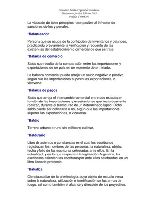 Consultor Jurídico Digital de Honduras
Diccionario Jurídico Edición 2005
Pedidos al 9908397
La violación de tales principios hace pasible al infractor de
sanciones civiles y penales.
*Balanceador
Persona que se ocupa de la confección de inventarios y balances,
practicando previamente la verificación y recuento de las
existencias del establecimiento comercial de que se trate.
*Balanza de comercio
Saldo que resulta de la comparación entre las importaciones y
exportaciones de un país en un momento determinado.
La balanza comercial puede arrojar un saldo negativo o positivo,
según que las importaciones superen las exportaciones, o
viceversa.
*Balanza de pagos
Saldo que arroja el intercambio comercial entre dos estados en
función de las importaciones y exportaciones que recíprocamente
realizan, durante el transcurso de un determinado lapso. Dicho
saldo puede ser deficitario o no, según que las importaciones
superen las exportaciones, o viceversa.
*Baldío
Terreno urbano o rural sin edificar o cultivar.
*Baldufario
Libro de asientos o constancias en el cual los escribanos
registraban los nombres de las personas, la naturaleza, objeto,
fecha y folio de las escrituras celebradas ante ellos. En la
actualidad, y en lo que respecta a la legislación Argentina, los
escribanos asientan las escrituras por ante ellos celebradas, en un
libro llamado protocolo.
*Balística
Ciencia auxiliar de la criminología, cuyo objeto de estudio versa
sobre la naturaleza, utilización e identificación de las armas de
fuego, así como también el alcance y dirección de los proyectiles.
 