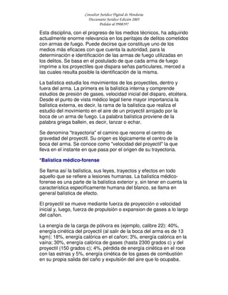 Consultor Jurídico Digital de Honduras
Diccionario Jurídico Edición 2005
Pedidos al 9908397
Esta disciplina, con el progreso de los medios técnicos, ha adquirido
actualmente enorme relevancia en los peritajes de delitos cometidos
con armas de fuego. Puede decirse que constituye uno de los
medios más eficaces con que cuenta la autoridad, para la
determinación e identificación de las armas de fuego utilizadas en
los delitos. Se basa en el postulado de que cada arma de fuego
imprime a los proyectiles que dispara señas particulares, merced a
las cuales resulta posible la identificación de la misma.
La balística estudia los movimientos de los proyectiles, dentro y
fuera del arma. La primera es la balística interna y comprende
estudios de presión de gases, velocidad inicial del disparo, etcétera.
Desde el punto de vista médico legal tiene mayor importancia la
balística externa, es decir, la rama de la balística que realiza el
estudio del movimiento en el aire de un proyectil arrojado por la
boca de un arma de fuego. La palabra balística proviene de la
palabra griega ballein, es decir, lanzar o echar.
Se denomina "trayectoria" el camino que recorre el centro de
gravedad del proyectil. Su origen es lógicamente el centro de la
boca del arma. Se conoce como "velocidad del proyectil" la que
lleva en el instante en que pasa por el origen de su trayectoria.
*Balística médico-forense
Se llama así la balística, sus leyes, trayectos y efectos en todo
aquello que se refiere a lesiones humanas. La balística médico-
forense es una parte de la balística exterior y, sin tener en cuenta la
característica especifícamente humana del blanco, se llama en
general balística de efecto.
El proyectil se mueve mediante fuerza de proyección o velocidad
inicial y, luego, fuerza de propulsión o expansion de gases a lo largo
del cañon.
La energía de la carga de pólvora es (ejemplo, calibre 22): 40%,
energía cinética del proyectil (al salir de la boca del arma es de 13
kgm); 18%, energía calórica en el cañon; 3%, energía calórica en la
vaina; 30%, energía calórica de gases (hasta 2300 grados c) y del
proyectil (150 grados c); 4%, pérdida de energía cinética en el roce
con las estrias y 5%, energía cinética de los gases de combustión
en su propia salida del caño y expulsión del aire que lo ocupaba.
 