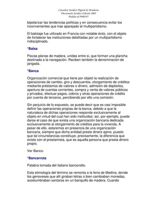 Consultor Jurídico Digital de Honduras
Diccionario Jurídico Edición 2005
Pedidos al 9908397
bipolarizar las tendencias políticas y en consecuencia evitar los
inconvenientes que trae aparejado el multipartidismo.
El balotaje fue utilizado en Francia con notable éxito, con el objeto
de fortalecer las instituciones debilitadas por un multipartidismo
indisciplinado.
*Balsa
Piezas planas de madera, unidas entre si, que forman una plancha
destinada a la navegación. Reciben también la denominación de
jangada.
*Banca
Organización comercial que tiene por objetó la realización de
operaciones de cambio, giro y descuentos, otorgamiento de créditos
mediante préstamos de valores o dinero, admisión de depósitos,
apertura de cuentas corrientes, compra y venta de valores públicos
y privados, efectuar pagos, cobros y otras operaciones de crédito
por cuenta de terceros, percibiendo por ello una comisión.
Sin perjuicio de lo expuesto, se puede decir que es casi imposible
definir las operaciones propias de la banca, debido a que la
naturaleza de dichas operaciones responde exclusivamente al
objeto en virtud del cual han sido instituidas: así, por ejemplo, puede
darse el caso de que exista una organización bancaria dedicada
exclusivamente al otorgamiento de créditos para la vivienda. A
pesar de ello, estaremos en presencia de una organización
bancaria, siempre que dicha entidad preste dinero ajeno, puesto
que tal circunstancias constituye, precisamente, la diferencia que
existe con el prestamista, que es aquella persona que presta dinero
propio.
Ver Banco.
*Bancarrota
Palabra tomada del italiano bancorotto.
Esta etimología del término se remonta a la feria de Medina, donde
los genoveses que allí giraban letras o bien cambiaban monedas,
acostumbraban sentarse en un banquillo de madera. Cuando
 