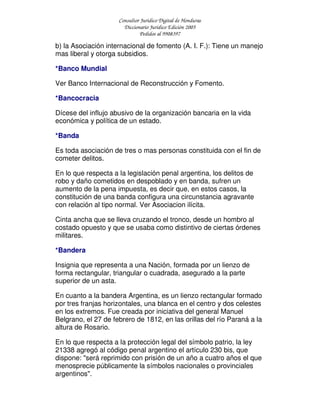 Consultor Jurídico Digital de Honduras
Diccionario Jurídico Edición 2005
Pedidos al 9908397
b) la Asociación internacional de fomento (A. I. F.): Tiene un manejo
mas liberal y otorga subsidios.
*Banco Mundial
Ver Banco Internacional de Reconstrucción y Fomento.
*Bancocracia
Dícese del influjo abusivo de la organización bancaria en la vida
económica y política de un estado.
*Banda
Es toda asociación de tres o mas personas constituida con el fin de
cometer delitos.
En lo que respecta a la legislación penal argentina, los delitos de
robo y daño cometidos en despoblado y en banda, sufren un
aumento de la pena impuesta, es decir que, en estos casos, la
constitución de una banda configura una circunstancia agravante
con relación al tipo normal. Ver Asociacion ilícita.
Cinta ancha que se lleva cruzando el tronco, desde un hombro al
costado opuesto y que se usaba como distintivo de ciertas órdenes
militares.
*Bandera
Insignia que representa a una Nación, formada por un lienzo de
forma rectangular, triangular o cuadrada, asegurado a la parte
superior de un asta.
En cuanto a la bandera Argentina, es un lienzo rectangular formado
por tres franjas horizontales, una blanca en el centro y dos celestes
en los extremos. Fue creada por iniciativa del general Manuel
Belgrano, el 27 de febrero de 1812, en las orillas del río Paraná a la
altura de Rosario.
En lo que respecta a la protección legal del símbolo patrio, la ley
21338 agregó al código penal argentino el artículo 230 bis, que
dispone: "será reprimido con prisión de un año a cuatro años el que
menosprecie públicamente la símbolos nacionales o provinciales
argentinos".
 