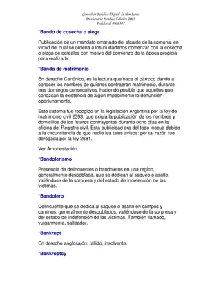 Consultor Jurídico Digital de Honduras
Diccionario Jurídico Edición 2005
Pedidos al 9908397
*Bando de cosecha o siega
Publicación de un mandato emanado del alcalde de la comuna, en
virtud del cual se ordena a los ciudadanos comenzar con la cosecha
o siega de cereales con motivo del comienzo de la época propicia
para realizarla.
*Bando de matrimonio
En derecho Canónico, es la lectura que hace el párroco dando a
conocer los nombres de quienes contraeran matrimonio, durante
tres domingos consecutivos, haciendo posible que aquellos que
conozcan la existencia de algún impedimento lo denuncien
oportunamente.
Este sistema fue recogido en la legislación Argentina por la ley de
matrimonio civil 2393, que exigía la publicación de los nombres y
domicilios de los futuros contrayentes durante ocho días en la
oficina del Registro civil. Esta publicidad era del todo inocua debido
a la circunstancia de que nadie lea tales avisos: por tal razón fue
derogada por la ley 2681.
Ver Amonestación.
*Bandolerismo
Presencia de delincuentes o bandoleros en una region,
generalmente despoblada, que se dedican al saqueo o asalto,
valiéndose de la sorpresa y del estado de indefensión de las
víctimas.
*Bandolero
Delincuente que se dedica al saqueo o asalto en campos y
caminos, generalmente despoblados, valiéndose de la sorpresa y
del estado de indefensión de las víctimas. También llamado,
vulgarmente, salteador.
*Bankrupt
En derecho anglosajón: fallido, insolvente.
*Bankruptcy
 