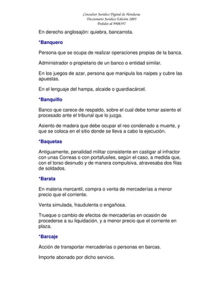 Consultor Jurídico Digital de Honduras
Diccionario Jurídico Edición 2005
Pedidos al 9908397
En derecho anglosajón: quiebra, bancarrota.
*Banquero
Persona que se ocupa de realizar operaciones propias de la banca.
Administrador o propietario de un banco o entidad similar.
En los juegos de azar, persona que manipula los naipes y cubre las
apuestas.
En el lenguaje del hampa, alcaide o guardiacárcel.
*Banquillo
Banco que carece de respaldo, sobre el cual debe tomar asiento el
procesado ante el tribunal que lo juzga.
Asiento de madera que debe ocupar el reo condenado a muerte, y
que se coloca en el sitio donde se lleva a cabo la ejecución.
*Baquetas
Antiguamente, penalidad militar consistente en castigar al infractor
con unas Correas o con portafusiles, según el caso, a medida que,
con el torso desnudo y de manera compulsiva, atravesaba dos filas
de soldados.
*Barata
En materia mercantil, compra o venta de mercaderías a menor
precio que el corriente.
Venta simulada, fraudulenta o engañosa.
Trueque o cambio de efectos de mercaderías en ocasión de
procederse a su liquidación, y a menor precio que el corriente en
plaza.
*Barcaje
Acción de transportar mercaderías o personas en barcas.
Importe abonado por dicho servicio.
 