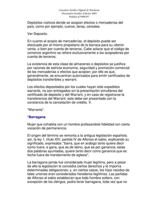 Consultor Jurídico Digital de Honduras
Diccionario Jurídico Edición 2005
Pedidos al 9908397
Depósitos rústicos donde se acopian efectos o mercaderías del
país, como por ejemplo, cueros, lanas, cereales.
Ver Deposito.
En cuanto al acopio de mercaderías, el depósito puede ser
efectuado por el mismo propietario de la barraca para su ulterior
venta, o bien por cuenta de terceros. Cabe aclarar que el código de
comercio argentino se refiere exclusivamente a los acopiadores por
cuenta de terceros.
La existencia de esta clase de almacenes o depósitos se justifica
por razones de estricta economía, seguridad y promoción comercial
de las mercaderías o efectos que acopian; por ello es que,
generalmente, se encuentran autorizados para emitir certificados de
depósitos transferibles y warrant.
Los efectos depositados por los cuales hayan sido expedidos
warrants, no son entregados sin la presentación simultánea del
certificado de depósito y del Warrant, y en caso de registrarse la
transferencia del Warrant, este debe ser presentado con la
constancia de la cancelación de crédito. V.
"Warrants".
*Barragana
Mujer que cohabita con un hombre profesandole fidelidad con cierta
vocación de permanencia.
El origen del término se remonta a la antigua legislación española;
así, la ley 1, título XIV, partida IV de Alfonso el sabio, explicando su
significado, expresaba: "barra, que en arabigo tanto quiere decir
como fuera, e gana, que es de latino, que es por ganancia; estas
dos palabras ayuntadas, quiere tanto decir como ganancia que es
fecha fuera de mandamiento de eglesia".
La barragana jamás fue considerada mujer legítima, pero a pesar
de ello la legislación le concedía ciertos derechos y le imponía
determinadas obligaciones; y, en ciertos casos, los hijos nacidos de
tales uniones eran considerados herederos legítimos. Las partidas
de Alfonso el sabio establecían que todo hombre soltero, con
excepción de los clérigos, podía tener barragana, toda vez que no
 