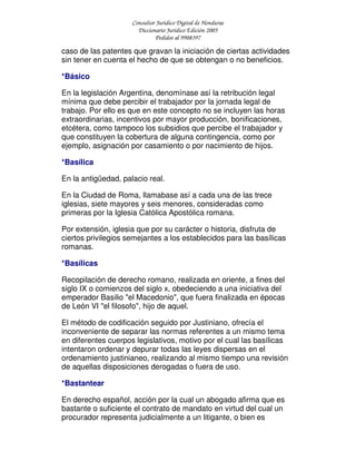 Consultor Jurídico Digital de Honduras
Diccionario Jurídico Edición 2005
Pedidos al 9908397
caso de las patentes que gravan la iniciación de ciertas actividades
sin tener en cuenta el hecho de que se obtengan o no beneficios.
*Básico
En la legislación Argentina, denomínase así la retribución legal
mínima que debe percibir el trabajador por la jornada legal de
trabajo. Por ello es que en este concepto no se incluyen las horas
extraordinarias, incentivos por mayor producción, bonificaciones,
etcétera, como tampoco los subsidios que percibe el trabajador y
que constituyen la cobertura de alguna contingencia, como por
ejemplo, asignación por casamiento o por nacimiento de hijos.
*Basílica
En la antigüedad, palacio real.
En la Ciudad de Roma, llamabase así a cada una de las trece
iglesias, siete mayores y seis menores, consideradas como
primeras por la Iglesia Católica Apostólica romana.
Por extensión, iglesia que por su carácter o historia, disfruta de
ciertos privilegios semejantes a los establecidos para las basílicas
romanas.
*Basílicas
Recopilación de derecho romano, realizada en oriente, a fines del
siglo IX o comienzos del siglo x, obedeciendo a una iniciativa del
emperador Basilio "el Macedonio", que fuera finalizada en épocas
de León VI "el filosofo", hijo de aquel.
El método de codificación seguido por Justiniano, ofrecía el
inconveniente de separar las normas referentes a un mismo tema
en diferentes cuerpos legislativos, motivo por el cual las basílicas
intentaron ordenar y depurar todas las leyes dispersas en el
ordenamiento justinianeo, realizando al mismo tiempo una revisión
de aquellas disposiciones derogadas o fuera de uso.
*Bastantear
En derecho español, acción por la cual un abogado afirma que es
bastante o suficiente el contrato de mandato en virtud del cual un
procurador representa judicialmente a un litigante, o bien es
 