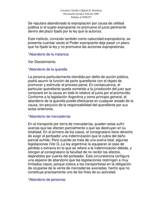 Consultor Jurídico Digital de Honduras
Diccionario Jurídico Edición 2005
Pedidos al 9908397
Se reputara abandonada la expropiación por causa de utilidad
pública si el sujeto expropiante no promueve el juicio pertinente
dentro del plazo fijado por la ley que la autoriza.
Este instituto, conocido también como caducidad expropiatoria, se
presenta cuantas veces el Poder expropiante deje pasar un plazo
que ha fijado la ley y no promueve las acciones expropiatorias.
*Abandono de la instancia
Ver Desistimiento.
*Abandono de la querella
La persona particularmente ofendida por delito de acción pública,
podrá asumir la función de parte querellante con el objeto de
promover y estimular el proceso penal. En consecuencia, el
particular querellante queda sometido a la jurisdicción del juez que
conociere en la causa en todo lo relativo al juicio por el promovido.
Conforme a la legislación Argentina y como principio general, el
abandono de la querella puede efectuarse en cualquier estado de la
causa, sin perjuicio de la responsabilidad del querellante por sus
actos anteriores.
*Abandono de mercaderías
En el transporte por tierra de mercaderías, pueden estas sufrir
averías que las afecten parcialmente o que las destruyan en su
totalidad. En el primero de los casos, el consignatario tiene derecho
de exigir el porteador una indemnización que lo cubra del daño
parcial sufrido. Pero cuando se trata de una avería total, algunas
legislaciones (Ver G.,La ley argentina) la equiparan al caso de
pérdida o extravía en lo que se refiere a la indemnización debida, y
otorgan al consignatario la facultad de no recibir los efectos,
dejándolos por cuenta del porteador. Esta circunstancia configura
una especie de abandono que las legislaciones restringen a muy
limitados casos, porque coloca a los transportistas en la obligación
de ocuparse de la venta de mercaderías averiadas, hecho que no
constituye precisamente uno de los fines de su actividad.
*Abandono de personas
 