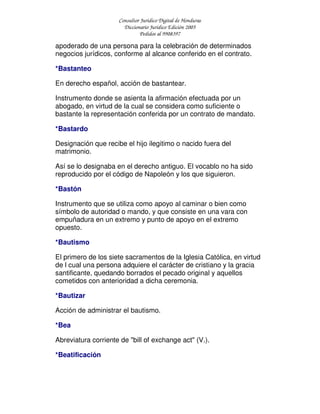 Consultor Jurídico Digital de Honduras
Diccionario Jurídico Edición 2005
Pedidos al 9908397
apoderado de una persona para la celebración de determinados
negocios jurídicos, conforme al alcance conferido en el contrato.
*Bastanteo
En derecho español, acción de bastantear.
Instrumento donde se asienta la afirmación efectuada por un
abogado, en virtud de la cual se considera como suficiente o
bastante la representación conferida por un contrato de mandato.
*Bastardo
Designación que recibe el hijo ilegitimo o nacido fuera del
matrimonio.
Así se lo designaba en el derecho antiguo. El vocablo no ha sido
reproducido por el código de Napoleón y los que siguieron.
*Bastón
Instrumento que se utiliza como apoyo al caminar o bien como
símbolo de autoridad o mando, y que consiste en una vara con
empuñadura en un extremo y punto de apoyo en el extremo
opuesto.
*Bautismo
El primero de los siete sacramentos de la Iglesia Católica, en virtud
de l cual una persona adquiere el carácter de cristiano y la gracia
santificante, quedando borrados el pecado original y aquellos
cometidos con anterioridad a dicha ceremonia.
*Bautizar
Acción de administrar el bautismo.
*Bea
Abreviatura corriente de "bill of exchange act" (V.).
*Beatificación
 