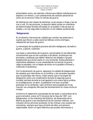 Consultor Jurídico Digital de Honduras
Diccionario Jurídico Edición 2005
Pedidos al 9908397
presentaban como, por ejemplo, tributos que debían satisfacerse en
especie o en dinero, y aun prestaciones de carácter personal tal
como era el servicio militar en tiempo de guerra.
Se distinguían dos clases de behetrias, la de sangre o linaje y las de
mar a mar. En las primeras, la elección debía recaer en miembros
de determinadas familias afincadas en el pueblo o villa de que se
trataba, y en las segundas la elección no se hallaba condicionada.
*Beligerancia
En el derecho internacional, calidad que revisten las potencias o
sujetos que llevan a cabo acciones bélicas contra enemigos,
respetando las leyes de guerra.
La etimología de la palabra proviene del latín belligerans, de bellum,
guerra, y gerere, sustentar.
Las leyes y costumbres de la guerra, sancionadas en las diferentes
convenciones que se han suscripto a tal efecto, constituyen los
principios y prácticas que deben observar los estados o grupos
beligerantes que tomen parte en una contienda. Estas prácticas o
costumbres obedecen a una necesidad de humanizar la guerra,
valga la paradoja, con el objeto de evitar en lo posible crímenes y
matanzas innecesarios.
Con la declaración de guerra, adquieren la calidad de beligerantes
los estados que intervienen en el conflicto, y de neutrales aquellos
que no participan del mismo. Cabe aclarar que el concepto de
beligerante sufrió una modificación durante la segunda guerra
mundial, período durante el cual apareció una nueva figura jurídica,
la no beligerancia, es decir, la población civil que no puede
participar en la contienda, caso contrario será juzgada por la ley
marcial, con excepción del caso de levantamiento en masa contra el
invasor.
Conforme el reglamento actualizado de las leyes y costumbres de la
guerra terrestre, anexo al IV convenio de la haya de 1907, son
beligerantes: a) los miembros del Ejército, las dotaciones de la
Marina de guerra y las tripulaciones de los aviones militares, con
inclusión de los servicios auxiliares; b) las milicias y los cuerpos de
voluntarios, siempre que haya al frente de ellos una persona
responsable, lleven un signo distintivo que pueda reconocerse a
 