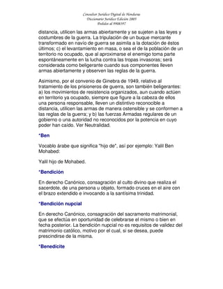 Consultor Jurídico Digital de Honduras
Diccionario Jurídico Edición 2005
Pedidos al 9908397
distancia, utilicen las armas abiertamente y se sujeten a las leyes y
costumbres de la guerra. La tripulación de un buque mercante
transformado en navío de guerra se asimila a la dotación de éstos
últimos; c) el levantamiento en masa, o sea el de la población de un
territorio no ocupado, que al aproximarse el enemigo toma parte
espontáneamente en la lucha contra las tropas invasoras; será
considerada como beligerante cuando sus componentes lleven
armas abiertamente y observen las reglas de la guerra.
Asimismo, por el convenio de Ginebra de 1949, relativo al
tratamiento de los prisioneros de guerra, son también beligerantes:
a) los movimientos de resistencia organizados, aun cuando actúen
en territorio ya ocupado, siempre que figure a la cabeza de ellos
una persona responsable, lleven un distintivo reconocible a
distancia, utilicen las armas de manera ostensible y se conformen a
las reglas de la guerra; y b) las fuerzas Armadas regulares de un
gobierno o una autoridad no reconocidos por la potencia en cuyo
poder han caído. Ver Neutralidad.
*Ben
Vocablo árabe que significa "hijo de", así por ejemplo: Yalil Ben
Mohabed:
Yalil hijo de Mohabed.
*Bendición
En derecho Canónico, consagración al culto divino que realiza el
sacerdote, de una persona u objeto, formado cruces en el aire con
el brazo extendido e invocando a la santísima trinidad.
*Bendición nupcial
En derecho Canónico, consagración del sacramento matrimonial,
que se efectúa en oportunidad de celebrarse el mismo o bien en
fecha posterior. La bendición nupcial no es requisitos de validez del
matrimonio católico, motivo por el cual, si se desea, puede
prescindirse de la misma.
*Benedícite
 