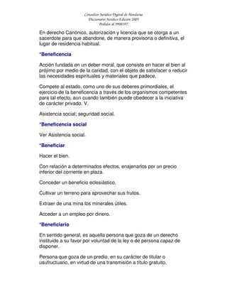 Consultor Jurídico Digital de Honduras
Diccionario Jurídico Edición 2005
Pedidos al 9908397
En derecho Canónico, autorización y licencia que se otorga a un
sacerdote para que abandone, de manera provisoria o definitiva, el
lugar de residencia habitual.
*Beneficencia
Acción fundada en un deber moral, que consiste en hacer el bien al
prójimo por medio de la caridad, con el objeto de satisfacer o reducir
las necesidades espirituales y materiales que padece.
Compete al estado, como uno de sus deberes primordiales, el
ejercicio de la beneficencia a través de los organismos competentes
para tal efecto, aun cuando también puede obedecer a la iniciativa
de carácter privado. V.
Asistencia social; seguridad social.
*Beneficencia social
Ver Asistencia social.
*Beneficiar
Hacer el bien.
Con relación a determinados efectos, enajenarlos por un precio
inferior del corriente en plaza.
Conceder un beneficio eclesiástico.
Cultivar un terreno para aprovechar sus frutos.
Extraer de una mina los minerales útiles.
Acceder a un empleo por dinero.
*Beneficiario
En sentido general, es aquella persona que goza de un derecho
instituido a su favor por voluntad de la ley o de persona capaz de
disponer.
Persona que goza de un predio, en su carácter de titular o
usufructuario, en virtud de una transmisión a título gratuito.
 
