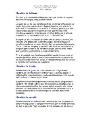 Consultor Jurídico Digital de Honduras
Diccionario Jurídico Edición 2005
Pedidos al 9908397
*Beneficio de deliberar
Facultad que se concede al heredero para que dentro de un plazo
determinado acepte o repudie la herencia.
La razón de ser de este beneficio estriba en otorgar el heredero por
medio de un plazo determinado, la posibilidad de que reflexione
acerca de la conveniencia de aceptar la herencia, puesto que una
vez aceptada se produce la confusión de patrimonios entre
heredero y causante, circunstancia en virtud de la cual el primero
respondería por las deudas contraídas por éste último.
El origen de esta facultad se encuentra en el derecho romano, en
virtud de una disposición testamentaria por medio de la cual el
heredero gozaba de un plazo de cien días para aceptar la herencia.
Con el correr del tiempo y la evolución del derecho, este plazo fue
otorgado por el pretor a los herederos suyos y necesarios, hasta
que finalmente Justiniano lo consagró legalmente.
En la actualidad, este beneficio perdió la importancia que tenía en
tiempos pretéritos, debido a la circunstancia de que la mayoría de
las legislaciones modernas otorga al heredero la facultad de aceptar
la herencia con beneficio de inventario.
*Beneficio de división
Beneficio de que gozan los cofiadores de una obligación no
solidaria, en virtud del cual se entiende que la suma a pagar se
halla dividida en partes iguales, pudiendo el acreedor exigir a cada
fiador solo su cuota correspondiente.
El beneficio de división supone la existencia de una obligación no
solidaria y de varios fiadores que se hallan obligados al pago de la
misma por partes iguales, de manera que el acreedor sólo puede
reclamar de cada uno de ellos, la cantidad que resulte de dividir a
prorrata el monto total de la deuda por la cantidad de fiadores
obligados.
*Beneficio de excusión
Beneficio que se acuerda al fiador, en virtud del cual no puede ser
compelido al pago de la obligación contraída por el deudor principal,
sin que el acreedor haya efectuado previa excusión de los bienes
 