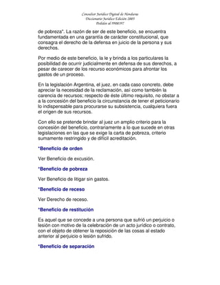 Consultor Jurídico Digital de Honduras
Diccionario Jurídico Edición 2005
Pedidos al 9908397
de pobreza". La razón de ser de este beneficio, se encuentra
fundamentada en una garantía de carácter constitucional, que
consagra el derecho de la defensa en juicio de la persona y sus
derechos.
Por medio de este beneficio, la le y brinda a los particulares la
posibilidad de ocurrir judicialmente en defensa de sus derechos, a
pesar de carecer de los recurso económicos para afrontar los
gastos de un proceso.
En la legislación Argentina, el juez, en cada caso concreto, debe
apreciar la necesidad de la reclamación, así como también la
carencia de recursos; respecto de éste último requisito, no obstar a
a la concesión del beneficio la circunstancia de tener el peticionario
lo indispensable para procurarse su subsistencia, cualquiera fuera
el origen de sus recursos.
Con ello se pretende brindar al juez un amplio criterio para la
concesión del beneficio, contrariamente a lo que sucede en otras
legislaciones en las que se exige la carta de pobreza, criterio
sumamente restringido y de difícil acreditación.
*Beneficio de orden
Ver Beneficio de excusión.
*Beneficio de pobreza
Ver Beneficio de litigar sin gastos.
*Beneficio de receso
Ver Derecho de receso.
*Beneficio de restitución
Es aquel que se concede a una persona que sufrió un perjuicio o
lesión con motivo de la celebración de un acto jurídico o contrato,
con el objeto de obtener la reposición de las cosas al estado
anterior al perjuicio o lesión sufrido.
*Beneficio de separación
 