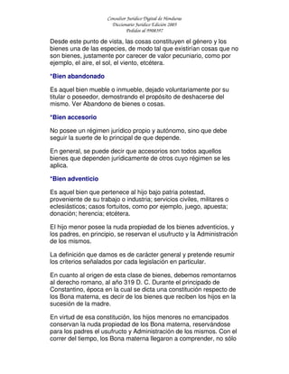 Consultor Jurídico Digital de Honduras
Diccionario Jurídico Edición 2005
Pedidos al 9908397
Desde este punto de vista, las cosas constituyen el género y los
bienes una de las especies, de modo tal que existirían cosas que no
son bienes, justamente por carecer de valor pecuniario, como por
ejemplo, el aire, el sol, el viento, etcétera.
*Bien abandonado
Es aquel bien mueble o inmueble, dejado voluntariamente por su
titular o poseedor, demostrando el propósito de deshacerse del
mismo. Ver Abandono de bienes o cosas.
*Bien accesorio
No posee un régimen jurídico propio y autónomo, sino que debe
seguir la suerte de lo principal de que depende.
En general, se puede decir que accesorios son todos aquellos
bienes que dependen jurídicamente de otros cuyo régimen se les
aplica.
*Bien adventicio
Es aquel bien que pertenece al hijo bajo patria potestad,
proveniente de su trabajo o industria; servicios civiles, militares o
eclesiásticos; casos fortuitos, como por ejemplo, juego, apuesta;
donación; herencia; etcétera.
El hijo menor posee la nuda propiedad de los bienes adventicios, y
los padres, en principio, se reservan el usufructo y la Administración
de los mismos.
La definición que damos es de carácter general y pretende resumir
los criterios señalados por cada legislación en particular.
En cuanto al origen de esta clase de bienes, debemos remontarnos
al derecho romano, al año 319 D. C. Durante el principado de
Constantino, época en la cual se dicta una constitución respecto de
los Bona materna, es decir de los bienes que reciben los hijos en la
sucesión de la madre.
En virtud de esa constitución, los hijos menores no emancipados
conservan la nuda propiedad de los Bona materna, reservándose
para los padres el usufructo y Administración de los mismos. Con el
correr del tiempo, los Bona materna llegaron a comprender, no sólo
 