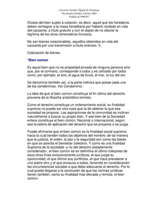 Consultor Jurídico Digital de Honduras
Diccionario Jurídico Edición 2005
Pedidos al 9908397
Dícese del bien sujeto a colación, es decir, aquel que los herederos
deben reintegrar a la masa hereditaria por haberlo recibido en vida
del causante, a título gratuito y con el objeto de no afectar la
legítima de los otros coherederos forzosos.
No son bienes colacionables, aquellos obtenidos en vida del
causante por una transmisión a título oneroso. V.
Colocación de bienes.
*Bien común
Es aquel bien que no es propiedad privada de ninguna persona sino
que, por el contrario, corresponde a todos y es utilizado por todos
como, por ejemplo, el aire, el agua de lluvia, el mar, la luz del sol.
Se denomina también así, a la parte indivisa que posee cada uno
de los condóminos. Ver Condominio.
La idea de que el bien común constituye el fin último del derecho
proviene de la filosofía aristotélico-tomista.
Como el derecho constituye un ordenamiento social, su finalidad
suprema no puede ser otra cosa que la de obtener lo que esa
sociedad se propone. Las aspiraciones de la comunidad se inclinan
naturalmente a buscar su propio bien. Y ese bien de la Sociedad
entera constituye el bien común, Nacional o internacional, según
sea la esfera de aplicación del derecho que se proyecta o se juzga.
Puede afirmarse que el bien común es la finalidad social suprema
hacia la cual tienden todos los objetivos del hombre; de tal manera
que la justicia, el orden, la paz y la seguridad son como las bases
en que se asienta el bienestar colectivo. Y como es una finalidad
Suprema de la sociedad -y no del derecho aisladamente
considerado-, el bien común es en definitiva el último intérprete de
esos otros fines exclusivamente jurídicos, el que juzga su
oportunidad, el que dirime sus conflictos, el que hace prevalecer a
uno sobre otro y el que encauza a todos, teniendo en consideración
las circunstancias sociales a que debe adecuarse el derecho. Por lo
cual puede llegarse a la conclusión de que las normas jurídicas
tienen también, como su finalidad más elevada y remota, el bien
común.
 