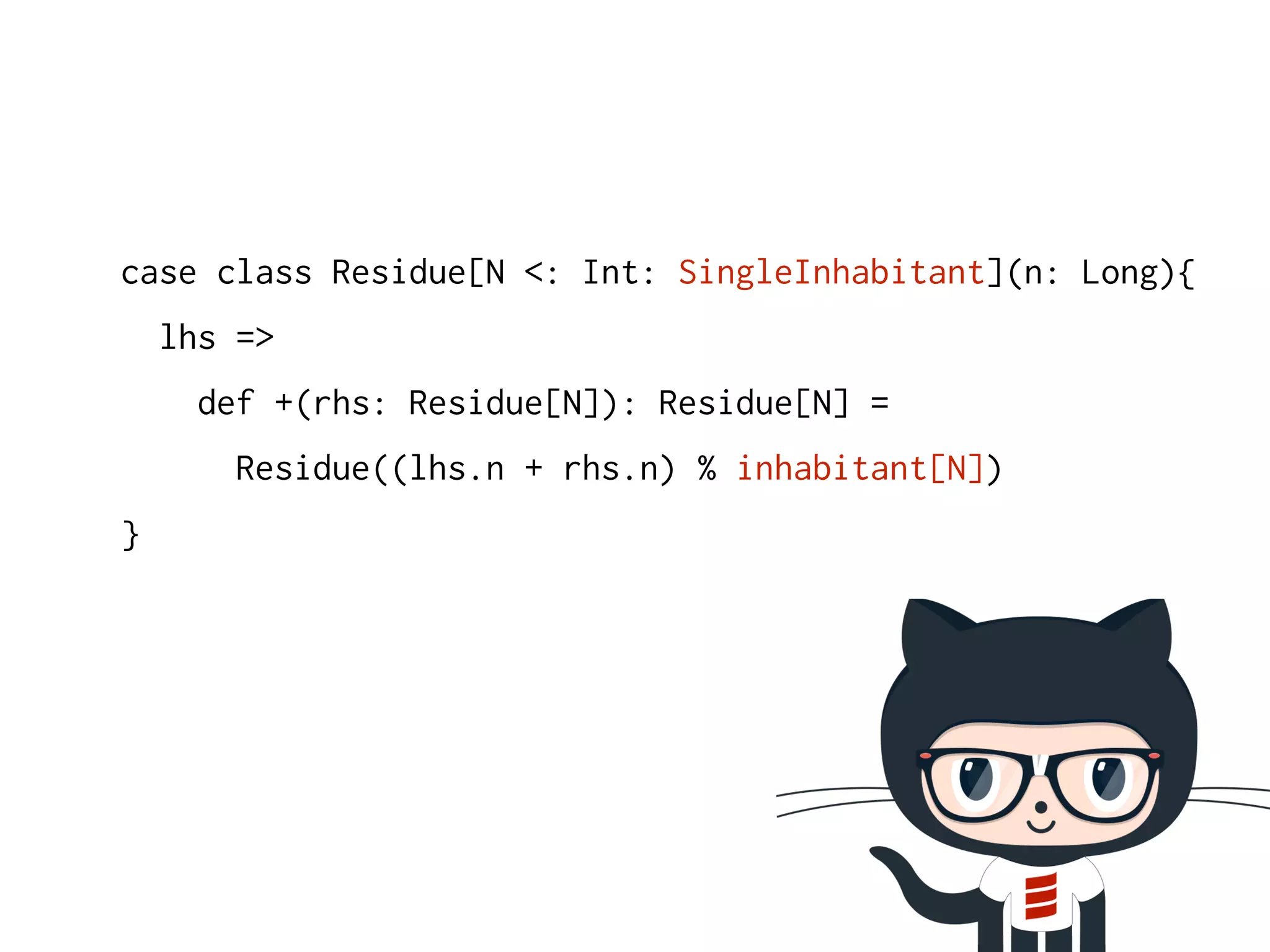 case class Residue[N <: Int: SingleInhabitant](n: Long){ 
lhs => 
def +(rhs: Residue[N]): Residue[N] = 
Residue((lhs.n + rhs.n) % inhabitant[N]) 
} 
 