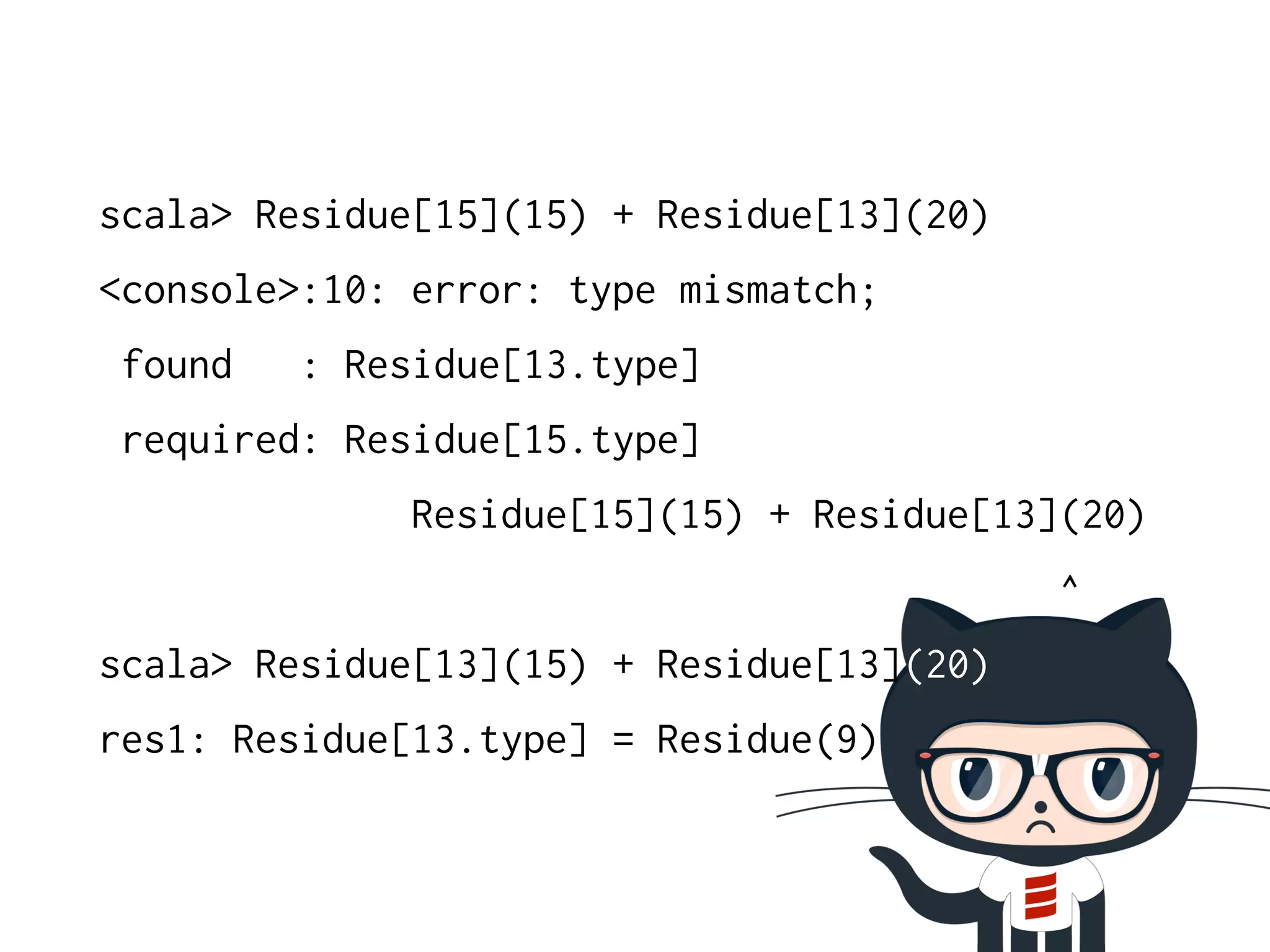 scala> Residue[15](15) + Residue[13](20) 
<console>:10: error: type mismatch; 
found : Residue[13.type] 
required: Residue[15.type] 
Residue[15](15) + Residue[13](20) 
^ 
scala> Residue[13](15) + Residue[13](20) 
res1: Residue[13.type] = Residue(9) 
 