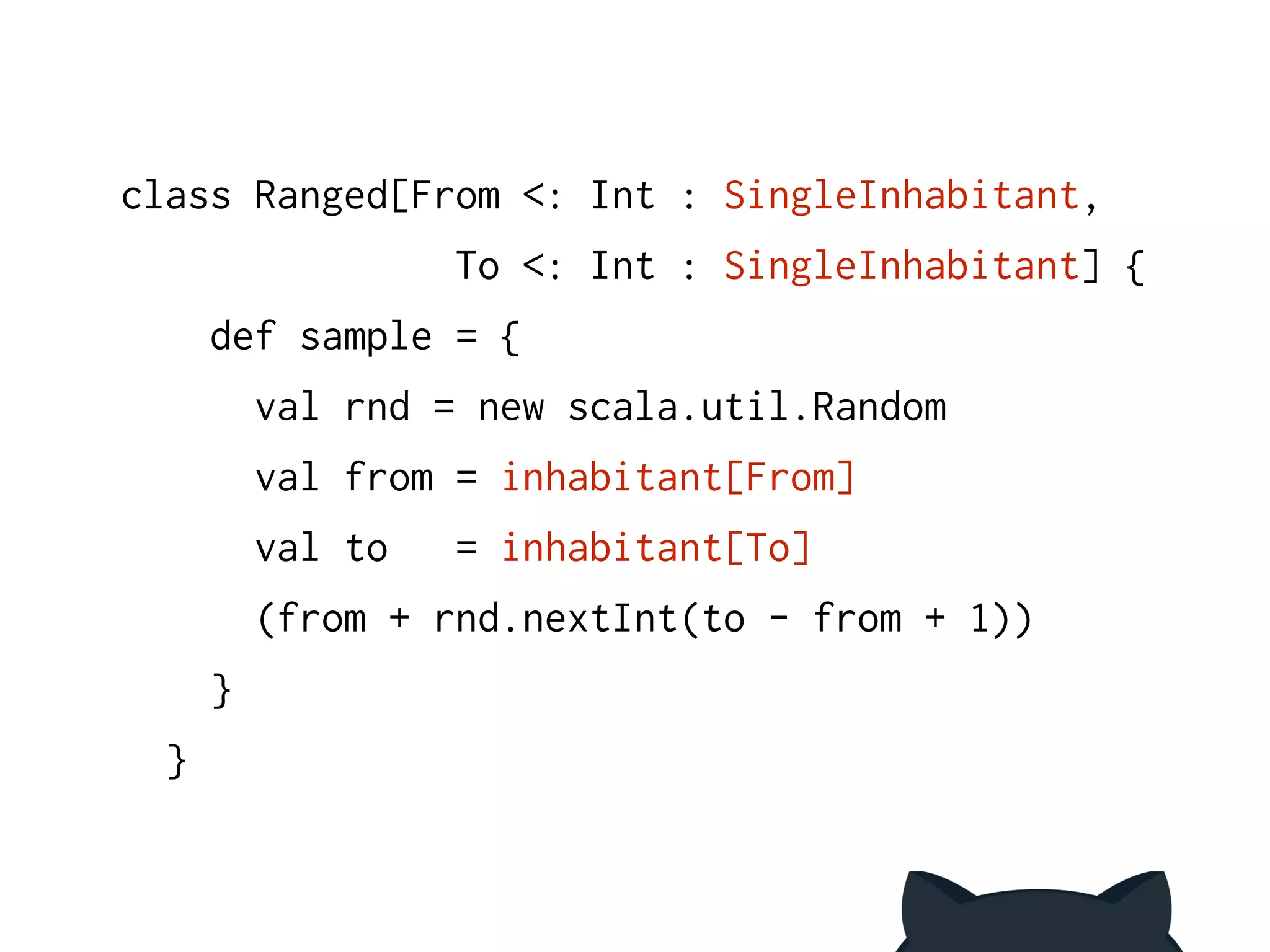 class Ranged[From <: Int : SingleInhabitant, 
To <: Int : SingleInhabitant] { 
def sample = { 
val rnd = new scala.util.Random 
val from = inhabitant[From] 
val to = inhabitant[To] 
(from + rnd.nextInt(to - from + 1)) 
} 
} 
 