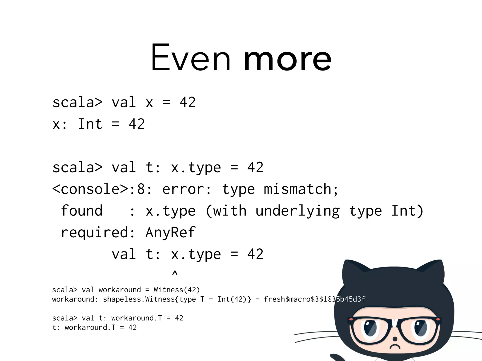 Even more 
scala> val x = 42 
x: Int = 42 
! 
scala> val t: x.type = 42 
<console>:8: error: type mismatch; 
found : x.type (with underlying type Int) 
required: AnyRef 
val t: x.type = 42 
^ 
scala> val workaround = Witness(42) 
workaround: shapeless.Witness{type T = Int(42)} = fresh$macro$3$1@35b45d3f 
! 
scala> val t: workaround.T = 42 
t: workaround.T = 42 
 