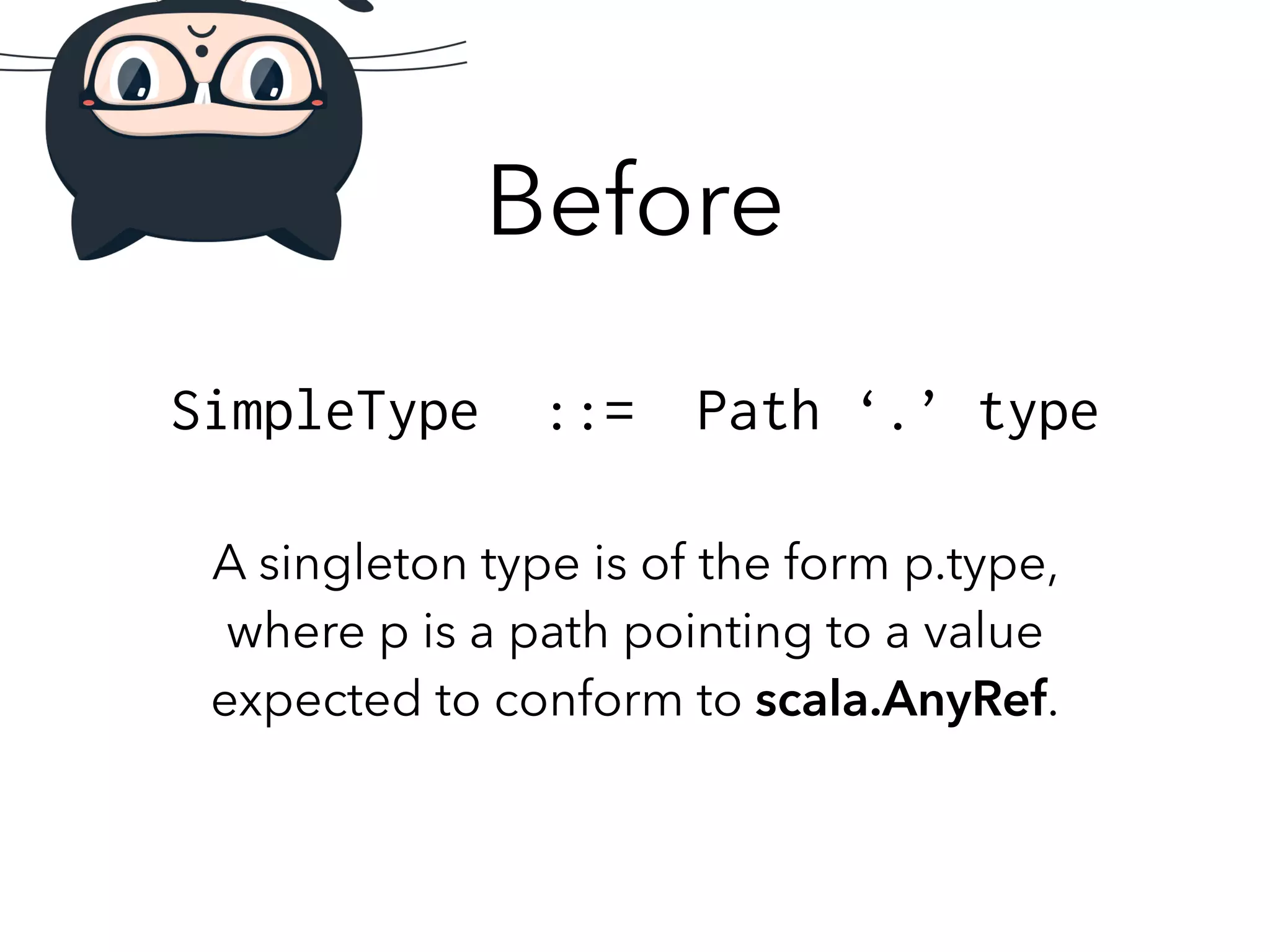 Before 
SimpleType ::= Path ‘.’ type 
A singleton type is of the form p.type, 
where p is a path pointing to a value 
expected to conform to scala.AnyRef. 
 