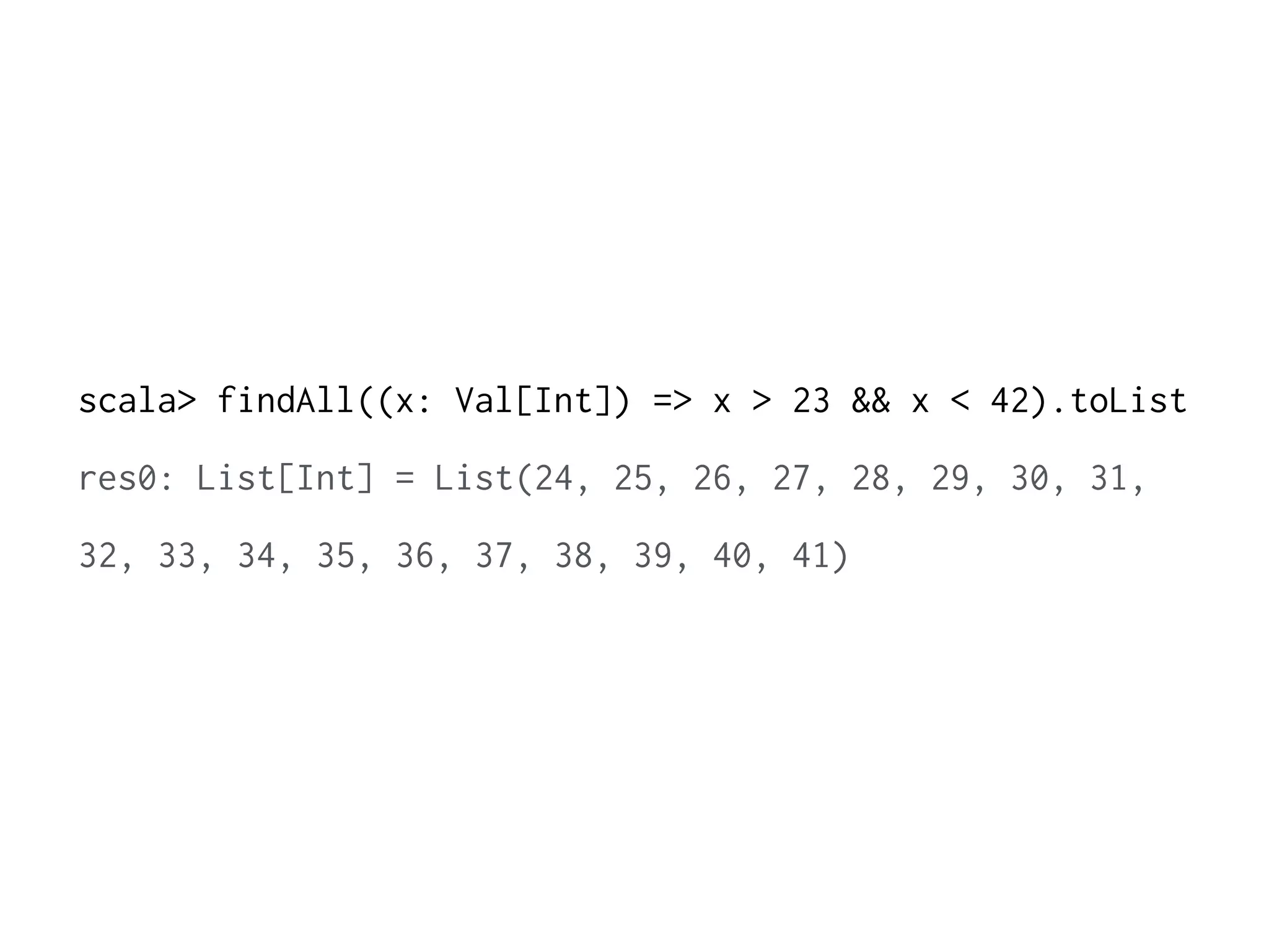 scala> findAll((x: Val[Int]) => x > 23 && x < 42).toList 
res0: List[Int] = List(24, 25, 26, 27, 28, 29, 30, 31, 
32, 33, 34, 35, 36, 37, 38, 39, 40, 41) 
 