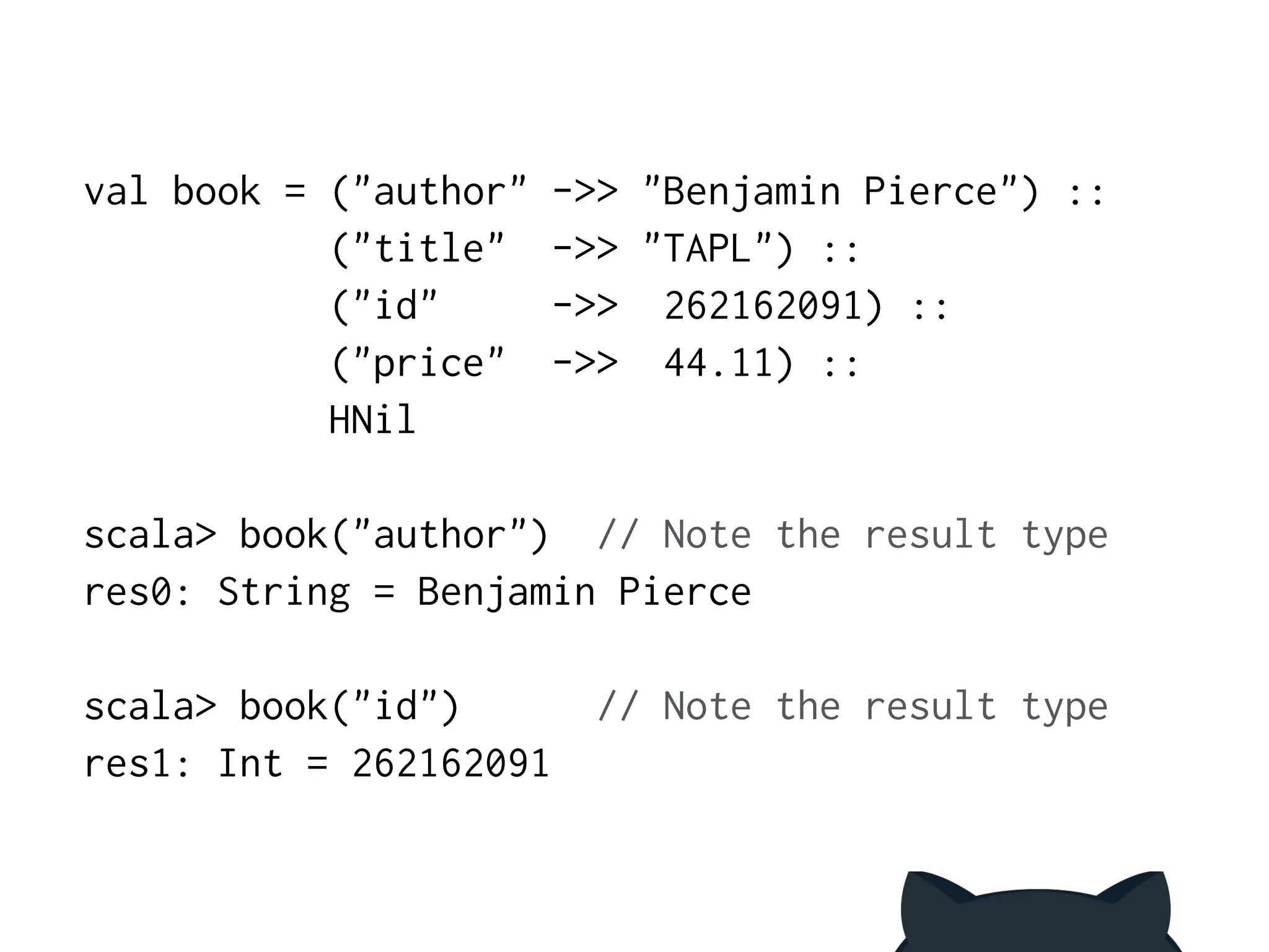 val book = ("author" ->> "Benjamin Pierce") :: 
("title" ->> "TAPL") :: 
("id" ->> 262162091) :: 
("price" ->> 44.11) :: 
HNil 
! 
scala> book("author") // Note the result type 
res0: String = Benjamin Pierce 
! 
scala> book("id") // Note the result type 
res1: Int = 262162091 
 