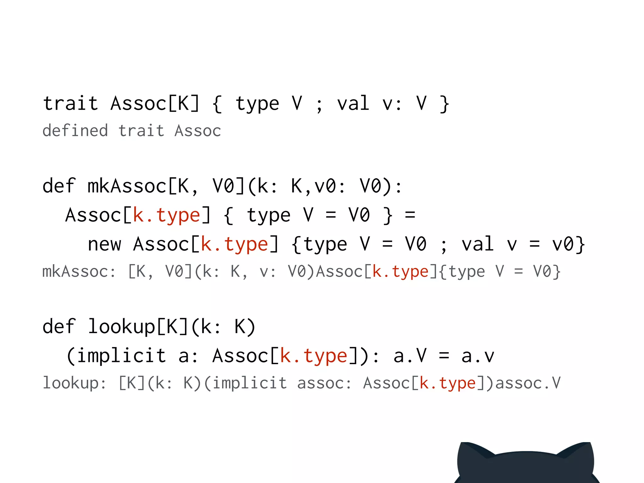trait Assoc[K] { type V ; val v: V } 
defined trait Assoc 
! 
def mkAssoc[K, V0](k: K,v0: V0): 
Assoc[k.type] { type V = V0 } = 
new Assoc[k.type] {type V = V0 ; val v = v0} 
mkAssoc: [K, V0](k: K, v: V0)Assoc[k.type]{type V = V0} 
! 
def lookup[K](k: K) 
(implicit a: Assoc[k.type]): a.V = a.v 
lookup: [K](k: K)(implicit assoc: Assoc[k.type])assoc.V 
 