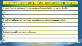 Να διατυπωθούν οι παρακάτω φράσεις με τα ρήματα α) στον παρατατικό και β) στον αόριστο: 
Ο καλός Σαμαρείτης θεωρείτον πληγωμένο άνθρωπο αδελφό του και τον βοηθά. 
α) 
β) 
Ο μαθητής σέβεταιτους γονείς του, υπακούειστους νόμους και αγαπάτο Θεό. 
α) 
β) 
Οι γονείς κουράζονταιγια τα παιδιά τους. 
α) 
β)  