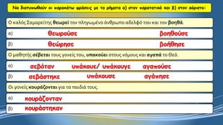 Να διατυπωθούν οι παρακάτω φράσεις με τα ρήματα α) στον παρατατικό και β) στον αόριστο: 
Ο καλός Σαμαρείτης θεωρείτον πληγωμένο άνθρωπο αδελφό του και τον βοηθά. 
α) 
β) 
Ο μαθητής σέβεταιτους γονείς του, υπακούειστους νόμους και αγαπάτο Θεό. 
α) 
β) 
Οι γονείς κουράζονταιγια τα παιδιά τους. 
α) 
β) θεωρούσεβοηθούσεθεώρησεβοήθησεσεβότανυπάκουε/ υπάκουγεαγαπούσεσεβάστηκευπάκουσεαγάπησεκουράζοντανκουράστηκαν  
