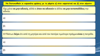 Να διατυπωθούν οι παρακάτω φράσεις με τα ρήματα α) στον παρατατικό και β) στον αόριστο: 
Όχι μόνο να μην αδικείς, αλλά κι όταν σε αδικούνοι άλλοι να μην ανταποδίδειςτην αδικία. 
α) 
β) 
Ο Πλάτων λέγειότι από τη μητέρα και από τον πατέρα τιμιότερο πράγμα είναιη πατρίδα. 
α) 
β)  