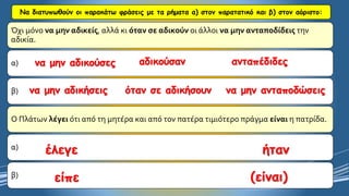 Να διατυπωθούν οι παρακάτω φράσεις με τα ρήματα α) στον παρατατικό και β) στον αόριστο: 
Όχι μόνο να μην αδικείς, αλλά κι όταν σε αδικούνοι άλλοι να μην ανταποδίδειςτην αδικία. 
α) 
β) 
Ο Πλάτων λέγειότι από τη μητέρα και από τον πατέρα τιμιότερο πράγμα είναιη πατρίδα. 
α) 
β) να μην αδικούσεςαδικούσανανταπέδιδεςνα μην αδικήσειςόταν σε αδικήσουννα μην ανταποδώσειςέλεγεήτανείπε(είναι)  