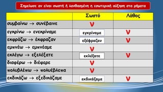 Σημείωσε αν είναι σωστή ή λανθασμένη η εσωτερική αύξηση στα ρήματα 
Σωστό 
Λάθος 
συμβαίνωσυνέβαινε 
εγκρίνωενεκρίναμε 
εκφράζωέκφραζαν 
εμπνέωεμπνέαμε 
εκλέγωεξελέξατε 
διαφέρωδιέφερε 
πολυβλέπωπολυέβλεπα 
εκδικάζωεξεδικάζαμεννεγκρίναμενεξέφραζανννεκλέξατενννεκδικάζαμε  