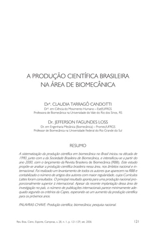 A PRODUÇÃO CIENTÍFICA BRASILEIRA 
NA ÁREA DE BIOMECÂNICA 
Drª. CLAUDIA TARRAGÔ CANDOTTI 
Drª. em Ciência do Movimento Humano – Esef/UFRGS 
Professora de Biomecânica na Universidade do Vale do Rio dos Sinos, RS 
Dr. JEFFERSON FAGUNDES LOSS 
Dr. em Engenharia Mecânica (Biomecânica) – Promec/UFRGS 
Professor de Biomecânica na Universidade Federal do Rio Grande do Sul 
RESUMO 
A sistematização da produção científica em biomecânica no Brasil iniciou na década de 
1990, junto com a da Sociedade Brasileira de Biomecânica, e intensificou-se a partir do 
ano 2000, com o lançamento da Revista Brasileira de Biomecânica (RBB). Este estudo 
propõe-se analisar a produção científica brasileira nessa área, nos âmbitos nacional e in-ternacional. 
Foi realizado um levantamento de todos os autores que aparecem na RBB e 
contabilizado o número de artigos dos autores com maior regularidade, cujos Currículos 
Lattes foram consultados. O principal resultado aponta para uma produção nacional pro-porcionalmente 
superior à internacional. Apesar da recente implantação dessa área de 
investigação no país, o número de publicações internacionais parece minimamente ade-quado 
segundo os critérios da Capes, esperando-se um aumento da produção científica 
para os próximos anos. 
PALAVRAS-CHAVE: Produção científica; biomecânica; pesquisa nacional. 
Rev. Bras. Cienc. Esporte, Campinas, v. 28, n. 1, p. 121-129, set. 2006 121 
 