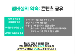 멤버십의 약속: 콘텐츠 공유
강연.발표자료
공유하실 경우
형식: PPT파일 혹은 동영상 URL
분량: 최소 PPT 5장이상
내용: 행사에 참여하지 못한 분들도
온라인에서 공유된 콘텐츠를 확인해보시고
이해할 수 있을 정도로 알 찬 내용!
후기를 공유하실 경우
형식: PPT파일 혹은 동영상 URL
분량: 최소 PPT 5장이상
내용: 행사에 참여하지 못한 분들도
온라인에서 공유된 콘텐츠를 확인해보시고
이해할 수 있을 정도로 알 찬 내용!
사진을 공유하실 경우
형식: PPT파일 혹은 동영상 URL
분량: 최소 PPT 5장이상
내용: 행사에 참여하지 못한 분들도
온라인에서 공유된 콘텐츠를 확인해보시고
이해할 수 있을 정도로 알 찬 내용!
활발한 콘텐츠 공유를 통해
좋은 콘텐츠를 함께 나누고 활용하여
더 많은 사람들과 연결되시길 바랍니다 :)
 