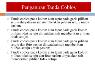  Tanda coblos pada kolom atau tepat pada garis pilihan
setuju dinyatakan sah memberikan pilihan setuju untuk
paslon;
 Tanda coblos pada kolom atau tepat pada garis kolom
pilihan tidak setuju dinyatakan sah memberikan pilihan
tidak setuju;
 Tanda coblos pada kolom atau tepat pada garis pilihan
setuju dan foto paslon dinyatakan sah memberikan
pilihan setuju untuk paslon;
 Tanda coblos pada kolom atau tepat pada garis kolom
pilihan tidak setuju dan foto paslon dinyatakan sah
memberikan pilihan tidak setuju.
Pengaturan Tanda Coblos
 