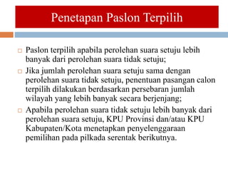  Paslon terpilih apabila perolehan suara setuju lebih
banyak dari perolehan suara tidak setuju;
 Jika jumlah perolehan suara setuju sama dengan
perolehan suara tidak setuju, penentuan pasangan calon
terpilih dilakukan berdasarkan persebaran jumlah
wilayah yang lebih banyak secara berjenjang;
 Apabila perolehan suara tidak setuju lebih banyak dari
perolehan suara setuju, KPU Provinsi dan/atau KPU
Kabupaten/Kota menetapkan penyelenggaraan
pemilihan pada pilkada serentak berikutnya.
Penetapan Paslon Terpilih
 