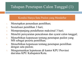 Tahapan Penetapan Calon Tunggal (1)
1. Menetapkan penundaan pemilihan;
2. Sosialisasi pemilihan 3 hari;
3. Memperpanjang pendaftaran maksimal 3 hari;
4. Meneliti persyaratan pencalonan dan syarat calon tunggal;
5. Menerbitkan keputusan tentang penetapan paslon yang
MS sebagai peserta pemilihan;
6. Menerbitkan keputusan tentang penetapan pemilihan
dengan satu paslon;
7. Mengumumkan keputusan di kantor KPU Provinsi
dan/atau KPU Kabupaten/Kota.
Kondisi Hanya Satu Paslon yang Mendaftar
 