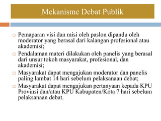  Pemaparan visi dan misi oleh paslon dipandu oleh
moderator yang berasal dari kalangan profesional atau
akademisi;
 Pendalaman materi dilakukan oleh panelis yang berasal
dari unsur tokoh masyarakat, profesional, dan
akademisi;
 Masyarakat dapat mengajukan moderator dan panelis
paling lambat 14 hari sebelum pelaksanaan debat;
 Masyarakat dapat mengajukan pertanyaan kepada KPU
Provinsi dan/atau KPU Kabupaten/Kota 7 hari sebelum
pelaksanaan debat.
Mekanisme Debat Publik
 